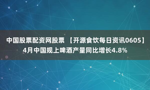 中国股票配资网股票 【开源食饮每日资讯0605】4月中国规上啤酒产量同比增长4.8%