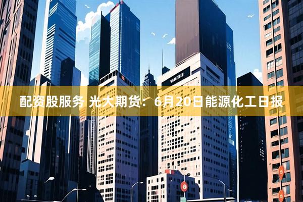 配资股服务 光大期货：6月20日能源化工日报
