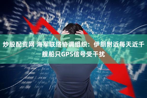 炒股配资网 海军联络协调组织：伊朗附近每天近千艘船只GPS信号受干扰