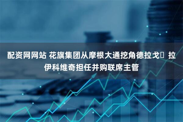 配资网网站 花旗集团从摩根大通挖角德拉戈・拉伊科维奇担任并购联席主管
