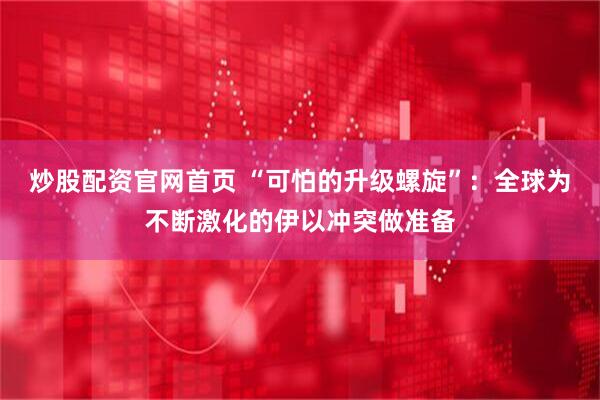 炒股配资官网首页 “可怕的升级螺旋”：全球为不断激化的伊以冲突做准备