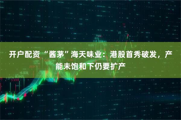 开户配资 “酱茅”海天味业：港股首秀破发，产能未饱和下仍要扩产