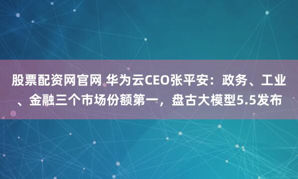 股票配资网官网 华为云CEO张平安：政务、工业、金融三个市场份额第一，盘古大模型5.5发布