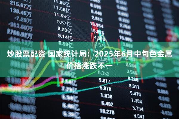 炒股票配资 国家统计局：2025年6月中旬色金属价格涨跌不一