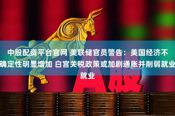 中股配资平台官网 美联储官员警告：美国经济不确定性明显增加 白宫关税政策或加剧通胀并削弱就业