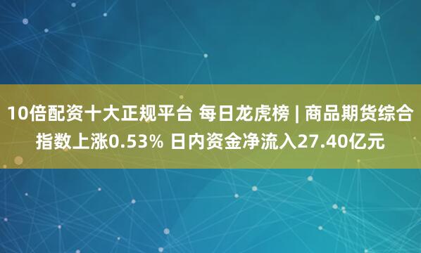 10倍配资十大正规平台 每日龙虎榜 | 商品期货综合指数上涨0.53% 日内资金净流入27.40亿元