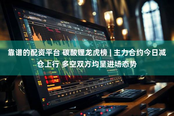 靠谱的配资平台 碳酸锂龙虎榜 | 主力合约今日减仓上行 多空双方均呈进场态势