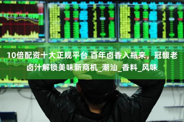 10倍配资十大正规平台 百年卤香入瓶来，冠馥老卤汁解锁美味新商机_潮汕_香料_风味