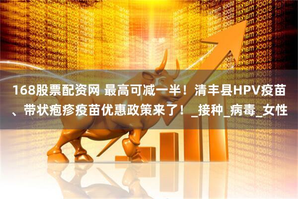 168股票配资网 最高可减一半！清丰县HPV疫苗、带状疱疹疫苗优惠政策来了！_接种_病毒_女性