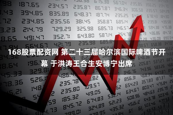 168股票配资网 第二十三届哈尔滨国际啤酒节开幕 于洪涛王合生安博宁出席