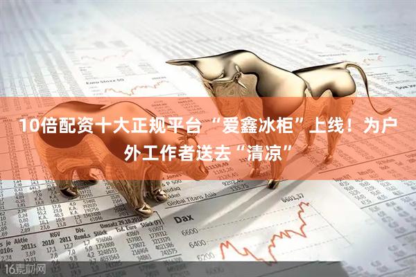 10倍配资十大正规平台 “爱鑫冰柜”上线！为户外工作者送去“清凉”