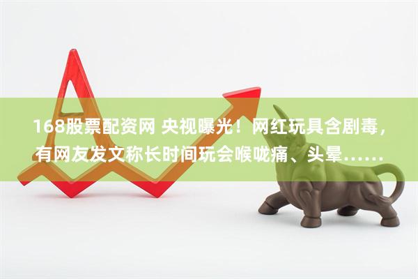 168股票配资网 央视曝光！网红玩具含剧毒，有网友发文称长时间玩会喉咙痛、头晕……