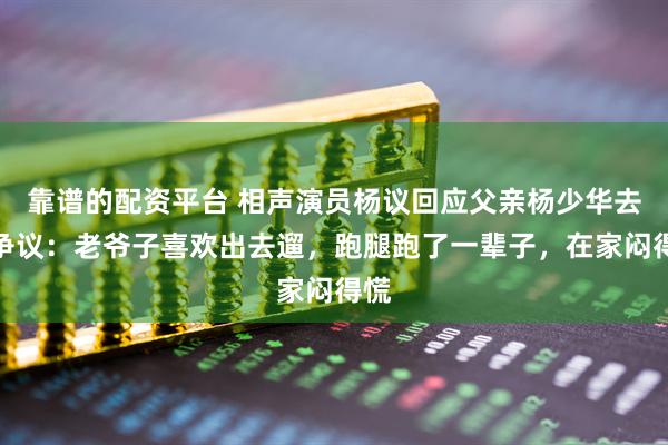 靠谱的配资平台 相声演员杨议回应父亲杨少华去世争议：老爷子喜欢出去遛，跑腿跑了一辈子，在家闷得慌