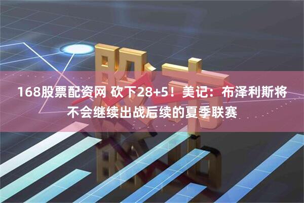 168股票配资网 砍下28+5！美记：布泽利斯将不会继续出战后续的夏季联赛