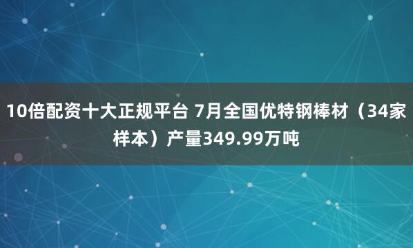 10倍配资十大正规平台 7月全国优特钢棒材（34家样本）产量349.99万吨
