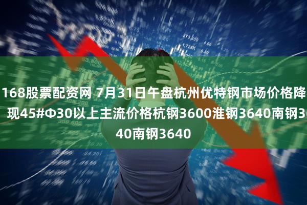 168股票配资网 7月31日午盘杭州优特钢市场价格降10。现45#Φ30以上主流价格杭钢3600淮钢3640南钢3640