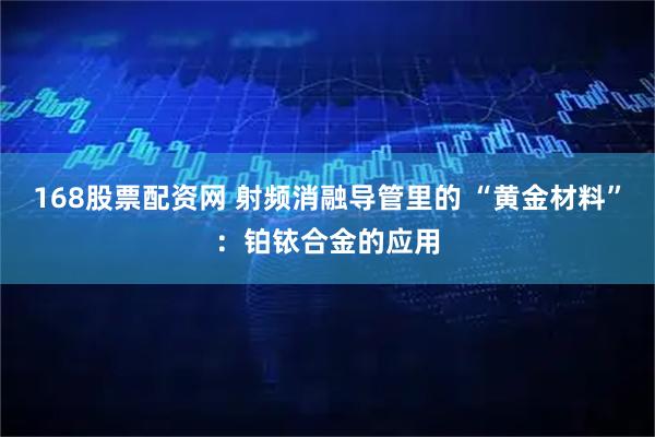 168股票配资网 射频消融导管里的 “黄金材料”：铂铱合金的应用