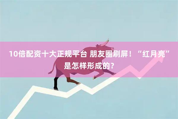 10倍配资十大正规平台 朋友圈刷屏！“红月亮”是怎样形成的？