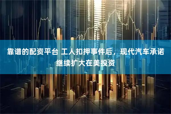 靠谱的配资平台 工人扣押事件后，现代汽车承诺继续扩大在美投资