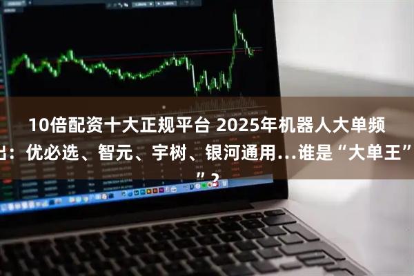 10倍配资十大正规平台 2025年机器人大单频出：优必选、智元、宇树、银河通用…谁是“大单王”？