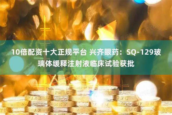 10倍配资十大正规平台 兴齐眼药：SQ-129玻璃体缓释注射液临床试验获批