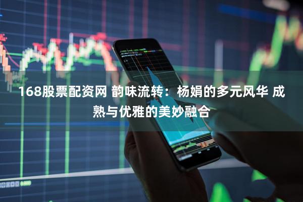 168股票配资网 韵味流转：杨娟的多元风华 成熟与优雅的美妙融合