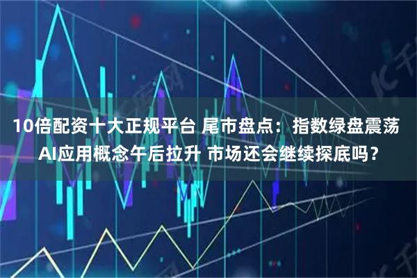 10倍配资十大正规平台 尾市盘点:指数绿盘震荡 AI应用概念午后拉升 市场还会继续探底吗?