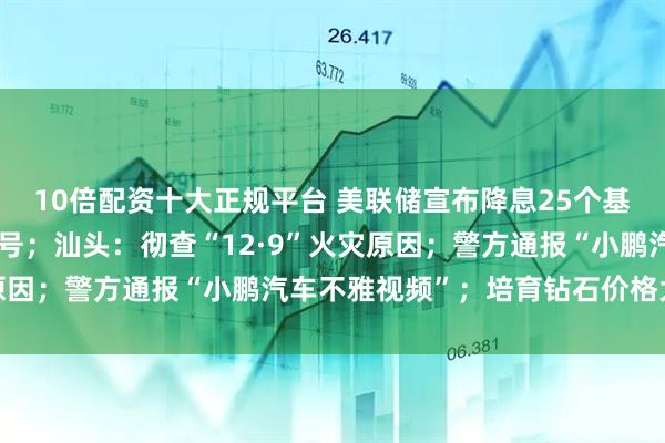 10倍配资十大正规平台 美联储宣布降息25个基点,鲍威尔透露关键信号;汕头:彻查“12·9”火灾原因;警方通报“小鹏汽车不雅视频”;培育钻石价格大跳水