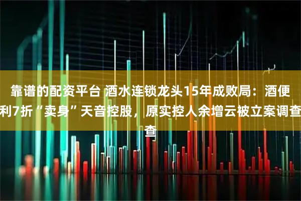 靠谱的配资平台 酒水连锁龙头15年成败局：酒便利7折“卖身”天音控股，原实控人余增云被立案调查
